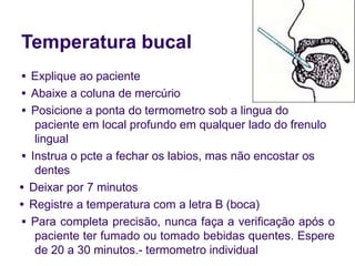 Temperatura bucal
● Explique ao paciente
● Abaixe a coluna de mercúrio
● Posicione a ponta do termometro sob a lingua do
paciente em local profundo em qualquer lado do frenulo
lingual
● Instrua o pcte a fechar os labios, mas não encostar os
dentes
● Deixar por 7 minutos
● Registre a temperatura com a letra B (boca)
● Para completa precisão, nunca faça a verificação após o
paciente ter fumado ou tomado bebidas quentes. Espere
de 20 a 30 minutos.- termometro individual
 