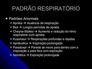 PADRÃO RESPIRATÓRIO Padrões Anormais Apnéia    Ausência de respiração Biot    Longos períodos de apnéia Cheyne-Stokes    Aumento e redução do ritmo respiratório com apnéia Kussmaul    Respirações profundas e rápidas Apnêustica    Inspiração prolongada Paradoxal    Parede se move para dentro com a inspiração e para fora com expiração Asmática    Expiração prolongada 