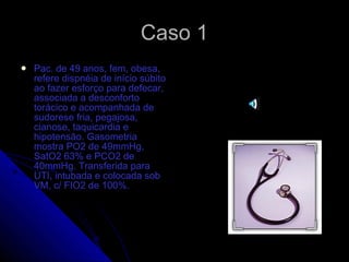 Caso 1 Pac. de 49 anos, fem, obesa, refere dispnéia de início súbito ao fazer esforço para defecar, associada a desconforto torácico e acompanhada de sudorese fria, pegajosa, cianose, taquicardia e hipotensão. Gasometria mostra PO2 de 49mmHg, SatO2 63% e PCO2 de 40mmHg. Transferida para UTI, intubada e colocada sob VM, c/ FIO2 de 100%.  