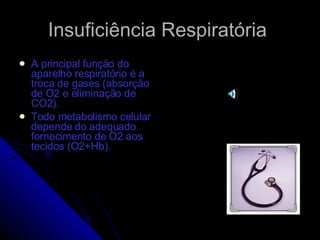 Insuficiência Respiratória A principal função do aparelho respiratório é a troca de gases (absorção de O2 e eliminação de CO2). Todo metabolismo celular depende do adequado fornecimento de O2 aos tecidos (O2+Hb). 