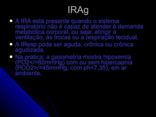 IRAg A IRA está presente quando o sistema respiratório não é capaz de atender à demanda metabólica corporal, ou seja: atingir a ventilação, as trocas ou a respiração tecidual. A IResp pode ser aguda, crônica ou crônica agudizada.  Na prática: a gasometria mostra hipoxemia (PO2</=60mmHg) com ou sem hipercapnia (PCO2>/=45mmHg, com ph<7,35), em ar ambiente. 