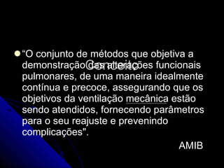 Conceito “ O conjunto de métodos que objetiva a demonstração das alterações funcionais pulmonares, de uma maneira idealmente contínua e precoce, assegurando que os objetivos da ventilação mecânica estão sendo atendidos, fornecendo parâmetros para o seu reajuste e prevenindo complicações".  AMIB 