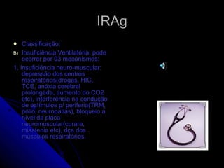 IRAg Classificação: Insuficiência Ventilatória: pode ocorrer por 03 mecanismos: 1. Insuficiência neuro-muscular: depressão dos centros respiratórios(drogas, HIC, TCE, anóxia cerebral prolongada, aumento do CO2 etc), interferência na condução de estímulos p/ periferia(TRM, pólio, neuropatias), bloqueio a nível da placa neuromuscular(curare, miastenia etc), dça dos músculos respiratórios. 