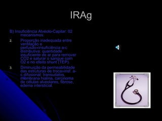 IRAg B) Insuficiência Alvéolo-Capilar: 02 mecanismos: Proporção inadequada entre ventilação e perfusão»insuficiência a-c distributiva: quantidade insuficiente de ar para remover CO2 e saturar o sangue com O2 e no efeito shunt (TEP). Diminuição da permeabilidade das estruturas de troca»insf. a-c difusional: transudatos, membrana hialina, carcinoma de células alveolares, fibrose, edema intersticial.  