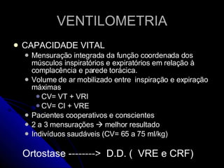 VENTILOMETRIA CAPACIDADE VITAL Mensuração integrada da função coordenada dos músculos inspiratórios e expiratórios em relação à complacência e parede torácica. Volume de ar mobilizado entre  inspiração e expiração máximas CV= VT + VRI CV= CI + VRE Pacientes cooperativos e conscientes 2 a 3 mensurações    melhor resultado Indivíduos saudáveis (CV= 65 a 75 ml/kg) Ortostase -------->  D.D. (  VRE e CRF)  