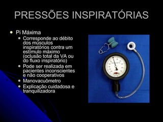 PRESSÕES INSPIRATÓRIAS Pi Máxima Corresponde ao débito dos músculos inspiratórios contra um estímulo máximo (oclusão total da VA ou do fluxo inspiratório) Pode ser realizada em pacientes inconscientes e não cooperativos Manovacuômetro Explicação cuidadosa e tranquilizadora 