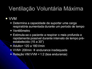 Ventilação Voluntária Máxima VVM Determina a capacidade de suportar uma carga respiratória aumentada durante um período de tempo Ventilômetro Estimula-se o paciente a respirar o mais profunda e rapidamente possível durante intervalo de tempo pré-estabelecido (15 a 30”) Adulto= 120 a 180 l/min VVM< 20l/min    endurance inadequada Relação VM:VVM < 1:2 (boa endurance) 