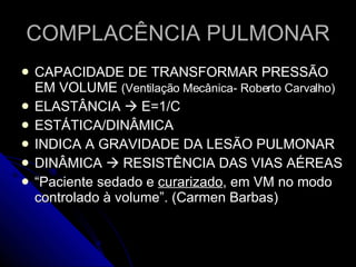 COMPLACÊNCIA PULMONAR CAPACIDADE DE TRANSFORMAR PRESSÃO EM VOLUME  (Ventilação Mecânica- Roberto Carvalho) ELASTÂNCIA    E=1/C ESTÁTICA/DINÂMICA INDICA A GRAVIDADE DA LESÃO PULMONAR DINÂMICA    RESISTÊNCIA DAS VIAS AÉREAS “ Paciente sedado e  curarizado , em VM no modo controlado à volume”. (Carmen Barbas) 