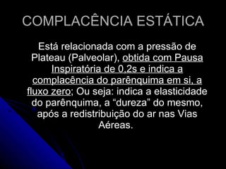 COMPLACÊNCIA ESTÁTICA Está relacionada com a pressão de Plateau (Palveolar),  obtida com Pausa Inspiratória de 0,2s e indica a complacência do parênquima em si, a fluxo zero ; Ou seja: indica a elasticidade do parênquima, a “dureza” do mesmo, após a redistribuição do ar nas Vias Aéreas.  