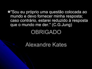 OBRIGADO Alexandre Kates "Sou eu próprio uma questão colocada ao mundo e devo fornecer minha resposta; caso contrário, estarei reduzido à resposta que o mundo me der." (C.G.Jung) 