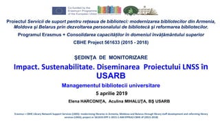 Proiectul Servicii de suport pentru rețeaua de biblioteci: modernizarea bibliotecilor din Armenia,
Moldova şi Belarus prin dezvoltarea personalului de bibliotecă şi reformarea bibliotecilor.
Programul Erasmus + Consolidarea capacităților în domeniul învățământului superior
CBHE Project 561633 (2015 - 2018)
ŞEDINŢA DE MONITORIZARE
Impact. Sustenabilitate. Diseminarea Proiectului LNSS în
USARB
Managementul bibliotecii universitare
5 aprilie 2019
Elena HARCONIŢA, Aculina MIHALUŢA, BŞ USARB
Erasmus + CBHE Library Network Support Services (LNSS): modernising libraries in Armenia, Moldova and Belarus through library staff development and reforming library
services (LNSS), project nr 561633-EPP-1-2015-1-AM-EPPKA2-CBHE-JP (2015-2018)
 