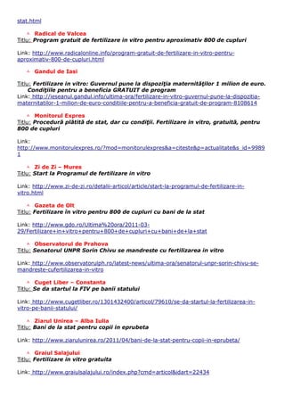 stat.html

     Radical de Valcea
Titlu: Program gratuit de fertilizare in vitro pentru aproximativ 800 de cupluri

Link: http://www.radicalonline.info/program-gratuit-de-fertilizare-in-vitro-pentru-
aproximativ-800-de-cupluri.html

    Gandul de Iasi

Titlu: Fertilizare in vitro: Guvernul pune la dispoziţia maternităţilor 1 milion de euro.
     Condiţiile pentru a beneficia GRATUIT de program
Link: http://ieseanul.gandul.info/ultima-ora/fertilizare-in-vitro-guvernul-pune-la-dispozitia-
maternitatilor-1-milion-de-euro-conditiile-pentru-a-beneficia-gratuit-de-program-8108614

     Monitorul Expres
Titlu: Procedură plătită de stat, dar cu condiţii. Fertilizare in vitro, gratuită, pentru
800 de cupluri

Link:
http://www.monitorulexpres.ro/?mod=monitorulexpres&a=citeste&p=actualitate&s_id=9989
1

     Zi de Zi – Mures
Titlu: Start la Programul de fertilizare in vitro

Link: http://www.zi-de-zi.ro/detalii-articol/article/start-la-programul-de-fertilizare-in-
vitro.html

     Gazeta de Olt
Titlu: Fertilizare în vitro pentru 800 de cupluri cu bani de la stat

Link: http://www.gdo.ro/Ultima%20ora/2011-03-
29/Fertilizare+in+vitro+pentru+800+de+cupluri+cu+bani+de+la+stat

     Observatorul de Prahova
Titlu: Senatorul UNPR Sorin Chivu se mandreste cu fertilizarea in vitro

Link: http://www.observatorulph.ro/latest-news/ultima-ora/senatorul-unpr-sorin-chivu-se-
mandreste-cufertilizarea-in-vitro

     Cuget Liber – Constanta
Titlu: Se da startul la FIV pe banii statului

Link: http://www.cugetliber.ro/1301432400/articol/79610/se-da-startul-la-fertilizarea-in-
vitro-pe-banii-statului/

     Ziarul Unirea – Alba Iulia
Titlu: Bani de la stat pentru copii in eprubeta

Link: http://www.ziarulunirea.ro/2011/04/bani-de-la-stat-pentru-copii-in-eprubeta/

     Graiul Salajului
Titlu: Fertilizare in vitro gratuita

Link: http://www.graiulsalajului.ro/index.php?cmd=articol&idart=22434
 