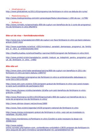  GhidCabinet.ro
http://www.ghidcabinet.ro/2011/03/programul-de-fertilizare-in-vitro-va-debuta-din-iunie/

    MedicGinecolog.ro
http://www.medicginecolog.com/stiri-ginecologie/Statul-deconteaza-1.200-de-eur_11798/

    RoMedic.ro
http://www.romedic.ro/aproximativ-800-de-cupluri-vor-beneficia-de-la-1-iunie-de-programul-
ms-de-fertilizare-in-vitro-0N24872



Site-uri de nisa – familie&maternitate

http://www.eva.ro/sanatate/stiri/800-de-cupluri-vor-face-fertilizare-in-vitro-pe-banii-statului-
articol-35207.html

http://www.superbebe.ro/articol_4301/ministerul_sanatatii_demareaza_programul_de_fertiliz
are_in_vitro_si_embriotransfer.html

http://healthy.kudika.ro/articol/healthy~sarcina/16201/program-de-fertilizare-in-vitro.html

http://www.prokid.ro/stiri/sanatate/ce_conditii_trebuie_sa_indepliniti_pentru_programul_grat
uit_de_fertilizare_in_vitro_-1480/


Alte site-uri

http://www.ziare.com/viata-sanatoasa/sarcina/800-de-cupluri-vor-beneficia-in-2011-de-
fertilizare-in-vitro-pe-banii-statului-1084757

http://www.infolegal.ro/programul-de-fertilizare-in-vitro-si-embriotransfer-debuteaza-in-
iunie-2011/2011/03/29/

http://www.stiri.com.ro/stire-5301/program-gratuit-de-fertilizare-in-vitro-vezi-cand-incepe-
si-care-sunt-conditiile-de-participare.html

http://www.citynews.ro/sibiu/sanatate-16/afla-cum-poti-beneficia-de-fertilizare-in-vitro-
gratuita-113867/

http://www.financiarul.ro/2011/03/29/aproximativ-800-de-cupluri-vor-beneficia-de-la-1-
iunie-de-programul-ms-de-fertilizare-in-vitro/

http://www.obirsia-closani.net/archives/2889

http://www.7est.ro/stiri//agenda/14230-program-national-de-fertilizare-in-vitro

http://www.money.ro/program-gratuit-de-fertilizare-in-vitro--vezi-cat-se-investeste-in-
natalitate_911401.html

http://www.mondonews.ro/Fertilizare-in-vitro-Conditii-si-acte-necesare-la-dosar+id-
35908.html

http://www.sighet-
online.ro/index.php?option=com_content&view=article&id=13870:program-de-fertilizare-in-
vitro-asigurat-de-catre-ministerul-sanatatii&catid=61:sanatate&Itemid=90
 