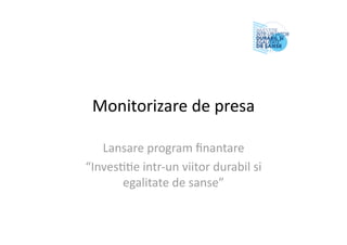 Monitorizare de presa 
Lansare program ﬁnantare 
“Inves55e intr‐un viitor durabil si 
egalitate de sanse” 
 
