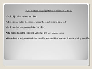 One modern language that uses monitors is Java. Each object has its own monitor. Methods are put in the monitor using the   synchronized   keyword. Each monitor has one condition variable. The methods on the condition variables are:   wait() ,   notify() , and   notifyAll() . Since there is only one condition variable, the condition variable is not explicitly specified. 