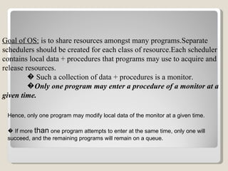 Goal of OS:  is to share resources amongst many programs.Separate schedulers should be created for each class of resource.Each scheduler contains local data + procedures that programs may use to acquire and release resources. �   Such a collection of data + procedures is a monitor. � Only one program may enter a procedure of a monitor at a given time.   Hence, only one program may modify local data of the monitor at a given time. �  If more  than  one program attempts to enter at the same time, only one will succeed, and the remaining programs will remain on a queue.   