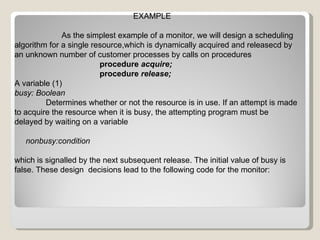 EXAMPLE As the simplest example of a monitor, we will design a scheduling algorithm for a single resource,which is dynamically acquired and releasecd by an unknown number of customer processes by calls on procedures procedure  acquire; procedure  release; A variable (1) busy: Boolean Determines whether or not the resource is in use. If an attempt is made to acquire the resource when it is busy, the attempting program must be delayed by waiting on a variable nonbusy:condition which is signalled by the next subsequent release. The initial value of busy is false. These design  decisions lead to the following code for the monitor: 