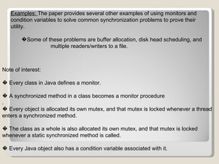 Examples:  The paper provides several other examples of using monitors and condition variables to solve common synchronization problems to prove their utility. � Some of these problems are buffer allocation, disk head scheduling, and  multiple readers/writers to a file.   Note of interest: �  Every class in Java defines a monitor. �  A synchronized method in a class becomes a monitor procedure . �  Every object is allocated its own mutex, and that mutex is locked whenever a thread enters a synchronized method. �  The class as a whole is also allocated its own mutex, and that mutex is locked whenever a static synchronized method is called. �  Every Java object also has a condition variable associated with it. 