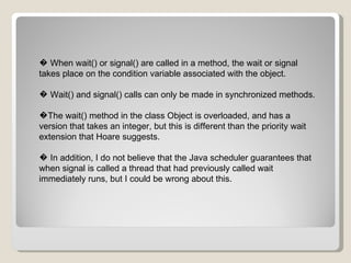 �  When wait() or signal() are called in a method, the wait or signal takes place on the condition variable associated with the object. �  Wait() and signal() calls can only be made in synchronized methods. � The wait() method in the class Object is overloaded, and has a version that takes an integer, but this is different than the priority wait extension that Hoare suggests. �  In addition, I do not believe that the Java scheduler guarantees that when signal is called a thread that had previously called wait immediately runs, but I could be wrong about this. 