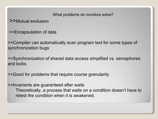 What problems do monitors solve? >> Mutual exclusion >>Encapsulation of data >>Compiler can automatically scan program text for some types of synchronization bugs >>Synchronization of shared data access simplified vs. semaphores and locks >>Good for problems that require course granularity >>Invariants are guaranteed after waits Theoretically, a process that waits on a condition doesn’t have to retest the condition when it is awakened. 