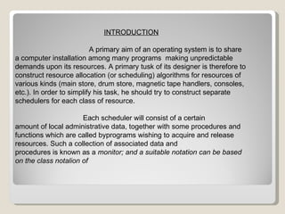 INTRODUCTION A primary aim of an operating system is to share a computer installation among many programs  making unpredictable demands upon its resources. A primary tusk of its designer is therefore to construct resource allocation (or scheduling) algorithms for resources of various kinds (main store, drum store, magnetic tape handlers, consoles, etc.). In order to simplify his task, he should try to construct separate schedulers for each class of resource.  Each scheduler will consist of a certain amount of local administrative data, together with some procedures and functions which are called byprograms wishing to acquire and release resources. Such a collection of associated data and procedures is known as a  monitor; and a suitable notation can be based on the class notalion of 