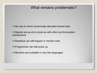 What remains problematic? >>No way to check dynamically allocated shared data >>Signals are as error prone as with other synchronization mechanisms >>Deadlock can still happen in monitor code >>Programmer can still screw up >>Monitors are available in very few languages 