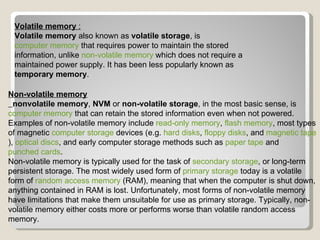 Volatile memory  : Volatile memory  also known as  volatile storage , is  computer memory  that requires power to maintain the stored information, unlike  non-volatile memory  which does not require a maintained power supply. It has been less popularly known as  temporary memory . Non-volatile memory nonvolatile memory ,  NVM  or  non-volatile storage , in the most basic sense, is  computer memory  that can retain the stored information even when not powered. Examples of non-volatile memory include  read-only memory ,  flash memory , most types of magnetic  computer storage  devices (e.g.  hard disks ,  floppy disks , and  magnetic tape ),  optical discs , and early computer storage methods such as  paper tape  and  punched cards . Non-volatile memory is typically used for the task of  secondary storage , or long-term persistent storage. The most widely used form of  primary storage  today is a volatile form of  random access memory  (RAM), meaning that when the computer is shut down, anything contained in RAM is lost. Unfortunately, most forms of non-volatile memory have limitations that make them unsuitable for use as primary storage. Typically, non-volatile memory either costs more or performs worse than volatile random access memory. 