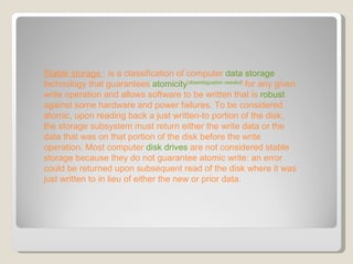 Stable storage  : is a classification of computer  data storage  technology that guarantees  atomicity [ disambiguation needed ]  for any given write operation and allows software to be written that is  robust  against some hardware and power failures. To be considered atomic, upon reading back a just written-to portion of the disk, the storage subsystem must return either the write data or the data that was on that portion of the disk before the write operation. Most computer  disk drives  are not considered stable storage because they do not guarantee atomic write: an error could be returned upon subsequent read of the disk where it was just written to in lieu of either the new or prior data. 
