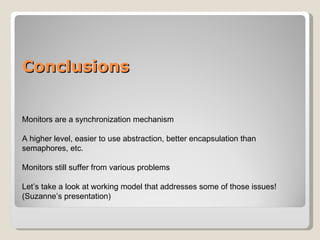 Conclusions Monitors are a synchronization mechanism A higher level, easier to use abstraction, better encapsulation than semaphores, etc. Monitors still suffer from various problems Let’s take a look at working model that addresses some of those issues!  (Suzanne’s presentation) 