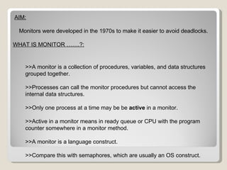 AIM: Monitors were developed in the 1970s to make it easier to avoid deadlocks. WHAT IS MONITOR …….?: >>A monitor is a collection of procedures, variables, and data structures grouped together. >>Processes can call the monitor procedures but cannot access the internal data structures. >>Only one process at a time may be be  active  in a monitor. >>Active in a monitor means in ready queue or CPU with the program counter somewhere in a monitor method. >>A monitor is a language construct. >>Compare this with semaphores, which are usually an OS construct. 