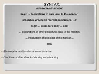 SYNTAX: monitorname: monitor begin ... declarations of data local to the monitor; procedure  procname ( formal parameters . . .); begin ... procedure body ... end; ... declarations of other procedures local to the monitor; ... initialization of local data of the monitor ... end; >>The compiler usually enforces mutual exclusion. >>Condition variables allow for blocking and unblocking. 