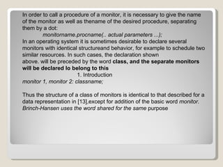 In order to call a procedure of a monitor, it is necessary to give the name of the monitor as well as thename of the desired procedure, separating them by a dot: monitorname.procname(.. actual parameters ...); In an operating system it is sometimes desirable to declare several monitors with identical structureand behavior, for example to schedule two similar resources. In such cases, the declaration shown above. will be preceded by the word  class, and the separate monitors will be declared lo belong to this 1. Introduction monitor 1, monitor 2: classname; Thus the structure of a class of monitors is identical to that described for a data representation in [13],except for addition of the basic word  monitor. Brinch-Hansen uses the word shared for the same  purpose 