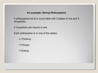 An example: Dining Philosophers 5 philosophers sit at a round table with 5 plates of rice and 5 chopsticks. 2 chopsticks are require to eat. Each philosopher is in one of the states: >>Thinking >>Hungry >>Eating 