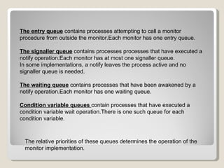 The entry queue  contains processes attempting to call a monitor procedure from outside the monitor.Each monitor has one entry queue. The signaller queue  contains processes processes that have executed a notify operation.Each monitor has at most one signaller queue. In some implementations, a notify leaves the process active and no signaller queue is needed. The waiting queue  contains processes that have been awakened by a notify operation.Each monitor has one waiting queue. Condition variable queues   contain processes that have executed a condition variable wait operation.There is one such queue for each condition variable. The relative priorities of these queues determines the operation of the monitor implementation. 