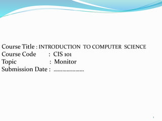 Course Title : INTRODUCTION TO COMPUTER SCIENCE
Course Code : CIS 101
Topic : Monitor
Submission Date : …………………
1
 