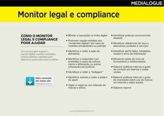 www.medialogue.com.br
Monitor legal e compliance
COMO O MONITOR
LEGAL E COMPLIANCE
PODE AJUDAR
Blindar a reputação na mídia digital
Promover reação imediata aos
“incidentes digitais” por meio de
medidas extrajudiciais ou judiciais
Identificar e coibir a ação de
detratores
Identificar e responder com
prontidão a casos de calúnia,
injúria e difamação, ou outras
consequências jurídicas
Identificar e coibir a “trollagem”
Identificar autores e coibir a prática
de spam
Vigiar e reagir ao uso indevido de
marcas e ativos
Identificar práticas concorrenciais
desleais
Identificar referências de risco a
executivos, produtos e serviços
Identificar perfis fakes, falsidades,
boatos e erros de informação
Monitorar ações de risco de
funcionários e colaboradores
Elaborar políticas internas e guias
de conduta em internet e redes
sociais
Elaborar políticas internas e guias
de orientação sobre uso de marcas
em internet e redes sociais
Elaborar reports
www.medialogue.com.br
 