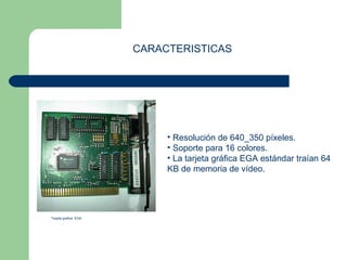 CARACTERISTICAS 
• Resolución de 640_350 píxeles. 
• Soporte para 16 colores. 
• La tarjeta gráfica EGA estándar traían 64 
KB de memoria de vídeo. 
Tarjeta grafica EGA 
 