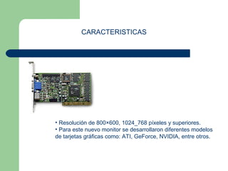 CARACTERISTICAS 
• Resolución de 800×600, 1024_768 píxeles y superiores. 
• Para este nuevo monitor se desarrollaron diferentes modelos 
de tarjetas gráficas como: ATI, GeForce, NVIDIA, entre otros. 
 