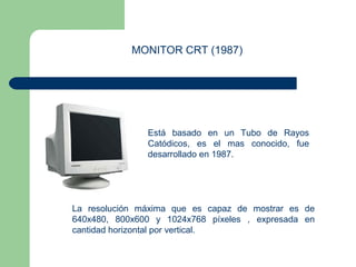 MONITOR CRT (1987) 
Está basado en un Tubo de Rayos 
Catódicos, es el mas conocido, fue 
desarrollado en 1987. 
La resolución máxima que es capaz de mostrar es de 
640x480, 800x600 y 1024x768 píxeles , expresada en 
cantidad horizontal por vertical. 
 