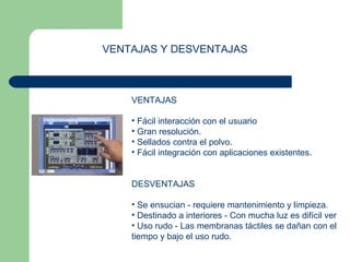 VENTAJAS Y DESVENTAJAS 
VENTAJAS 
• Fácil interacción con el usuario 
• Gran resolución. 
• Sellados contra el polvo. 
• Fácil integración con aplicaciones existentes. 
DESVENTAJAS 
• Se ensucian - requiere mantenimiento y limpieza. 
• Destinado a interiores - Con mucha luz es difícil ver 
• Uso rudo - Las membranas táctiles se dañan con el 
tiempo y bajo el uso rudo. 
 