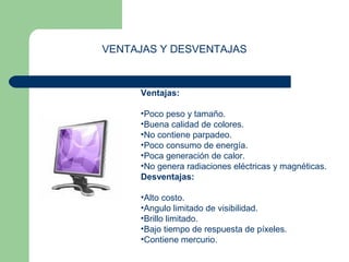 VENTAJAS Y DESVENTAJAS 
Ventajas: 
•Poco peso y tamaño. 
•Buena calidad de colores. 
•No contiene parpadeo. 
•Poco consumo de energía. 
•Poca generación de calor. 
•No genera radiaciones eléctricas y magnéticas. 
Desventajas: 
•Alto costo. 
•Angulo limitado de visibilidad. 
•Brillo limitado. 
•Bajo tiempo de respuesta de píxeles. 
•Contiene mercurio. 
 