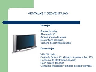 VENTAJAS Y DESVENTAJAS 
Ventajas: 
Excelente brillo. 
Alta resolución. 
Amplio ángulo de visión. 
No contiene mercurio. 
Tamaño de pantalla elevado. 
Desventajas: 
Vida útil corta. 
Coste de fabricación elevado, superior a los LCD. 
Consumo de electricidad elevado. 
Poca pureza del color. 
Consumo energético y emisión de calor elevada. 
 