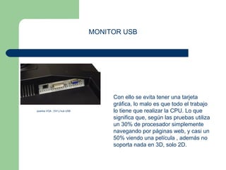 MONITOR USB 
Con ello se evita tener una tarjeta 
gráfica, lo malo es que todo el trabajo 
lo tiene que realizar la CPU. Lo que 
significa que, según las pruebas utiliza 
un 30% de procesador simplemente 
navegando por páginas web, y casi un 
50% viendo una película , además no 
soporta nada en 3D, solo 2D. 
puertos VGA , DVI y hub USB 
 