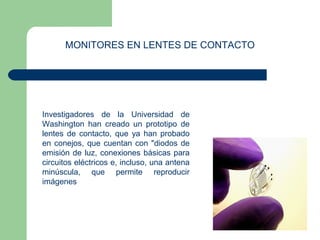 MONITORES EN LENTES DE CONTACTO 
Investigadores de la Universidad de 
Washington han creado un prototipo de 
lentes de contacto, que ya han probado 
en conejos, que cuentan con "diodos de 
emisión de luz, conexiones básicas para 
circuitos eléctricos e, incluso, una antena 
minúscula, que permite reproducir 
imágenes 
 