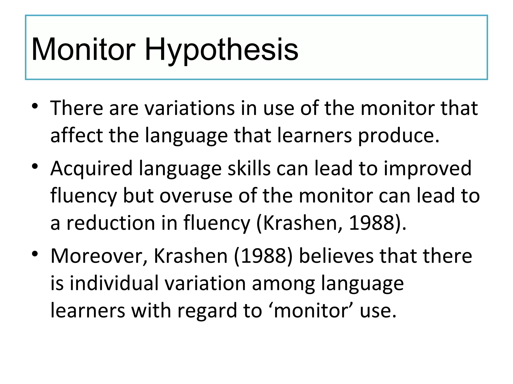 Monitor Hypothesis
• There are variations in use of the monitor that
affect the language that learners produce.
• Acquired language skills can lead to improved
fluency but overuse of the monitor can lead to
a reduction in fluency (Krashen, 1988).
• Moreover, Krashen (1988) believes that there
is individual variation among language
learners with regard to ‘monitor’ use.
 