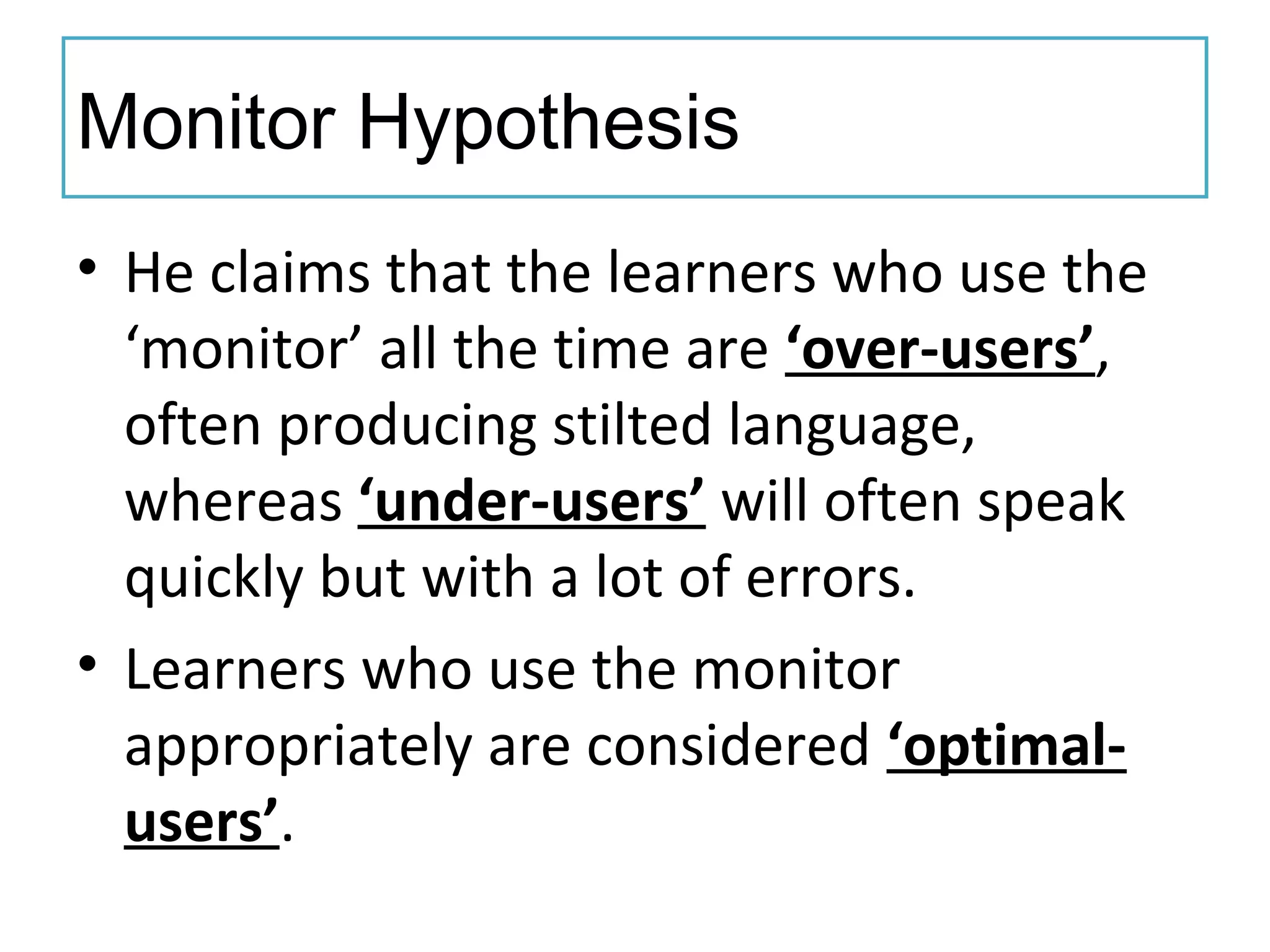 Monitor Hypothesis
• He claims that the learners who use the
‘monitor’ all the time are ‘over-users’,
often producing stilted language,
whereas ‘under-users’ will often speak
quickly but with a lot of errors.
• Learners who use the monitor
appropriately are considered ‘optimal-
users’.
 