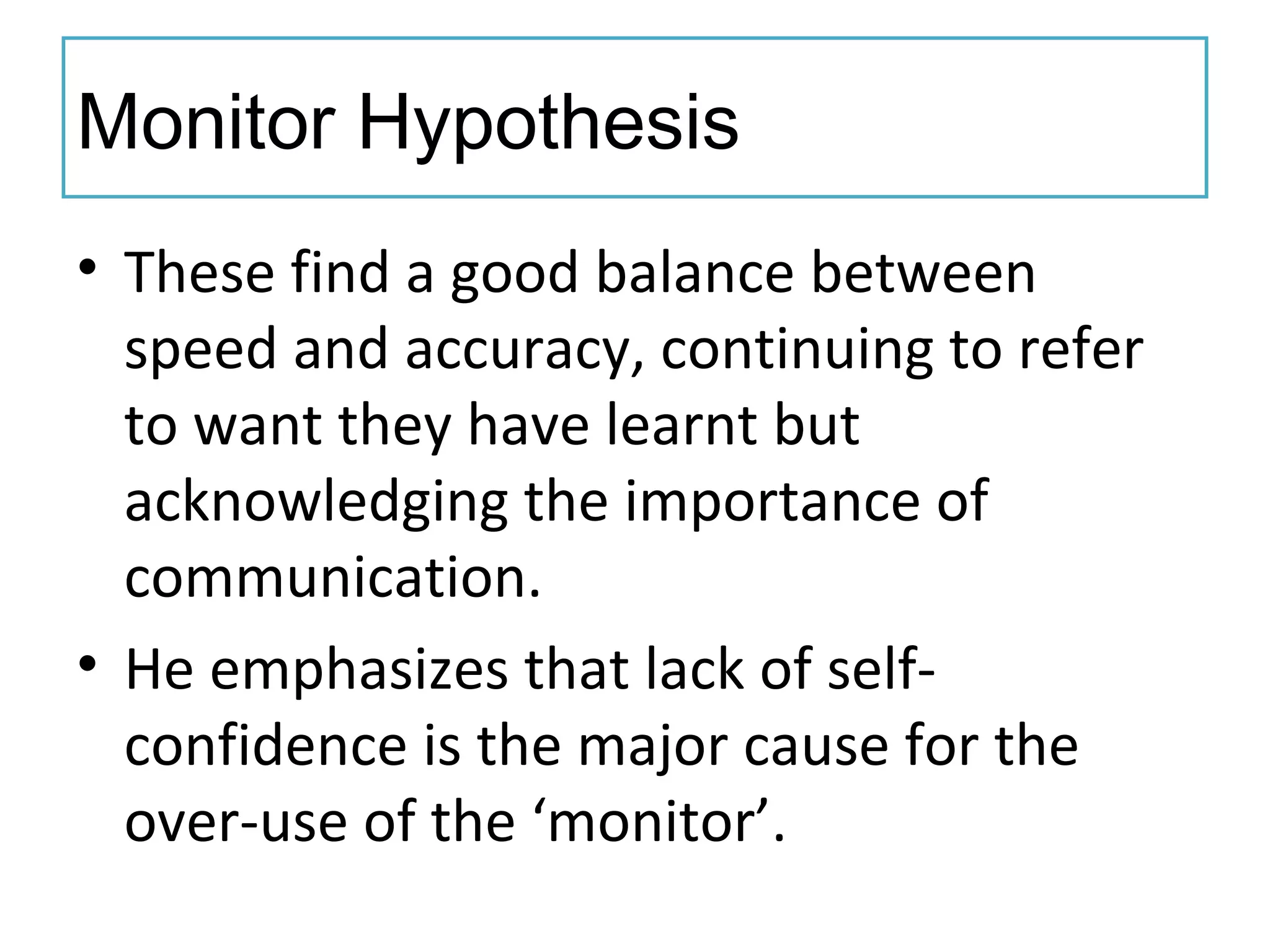 Monitor Hypothesis
• These find a good balance between
speed and accuracy, continuing to refer
to want they have learnt but
acknowledging the importance of
communication.
• He emphasizes that lack of self-
confidence is the major cause for the
over-use of the ‘monitor’.
 