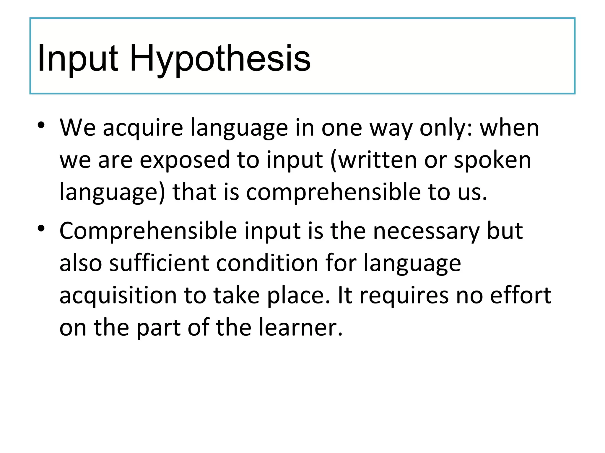Input Hypothesis
• We acquire language in one way only: when
we are exposed to input (written or spoken
language) that is comprehensible to us.
• Comprehensible input is the necessary but
also sufficient condition for language
acquisition to take place. It requires no effort
on the part of the learner.
 