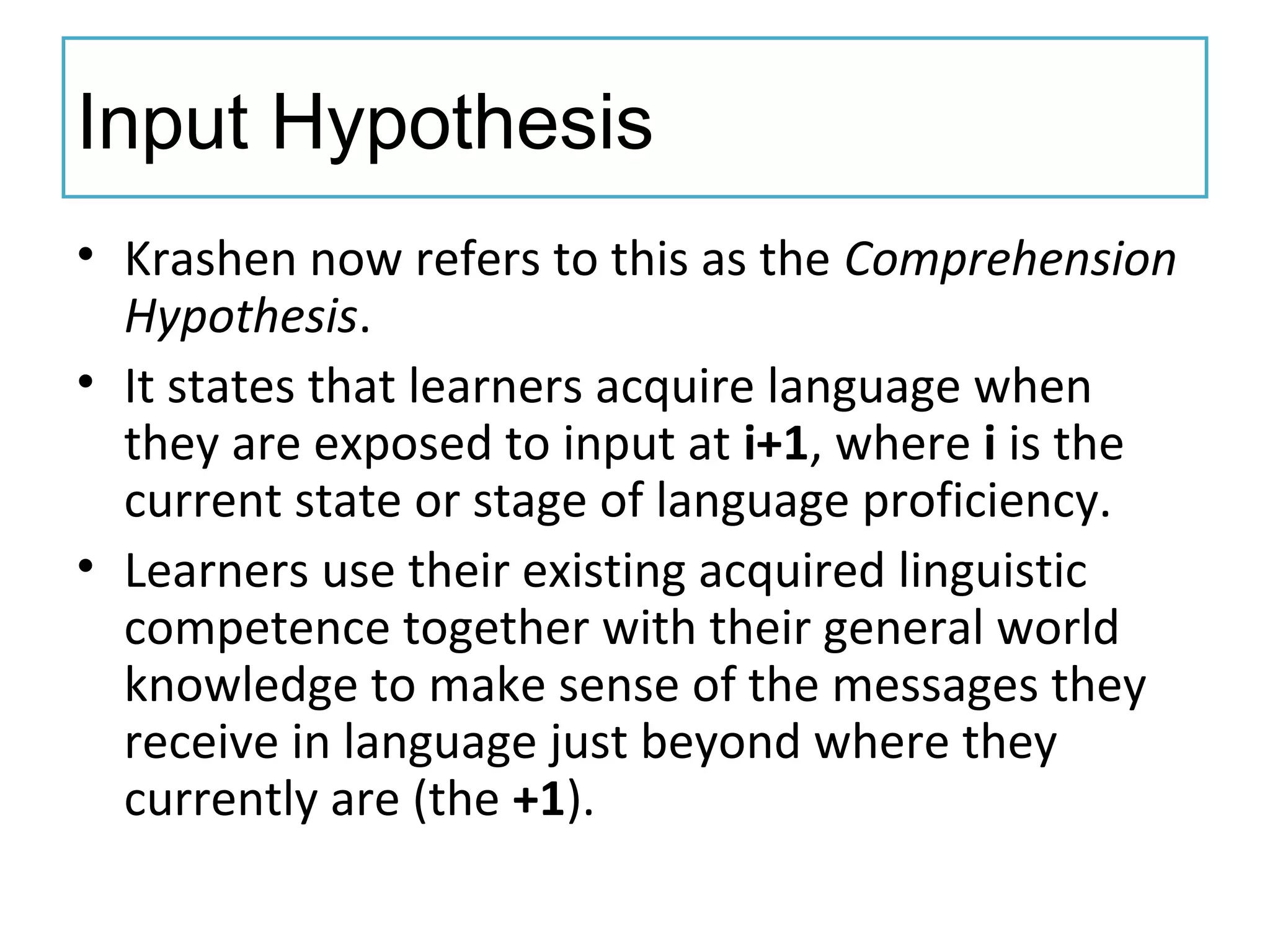 Input Hypothesis
• Krashen now refers to this as the Comprehension
Hypothesis.
• It states that learners acquire language when
they are exposed to input at i+1, where i is the
current state or stage of language proficiency.
• Learners use their existing acquired linguistic
competence together with their general world
knowledge to make sense of the messages they
receive in language just beyond where they
currently are (the +1).
 