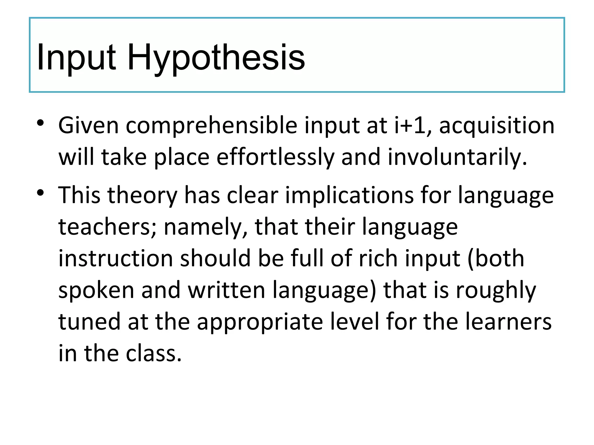 Input Hypothesis
• Given comprehensible input at i+1, acquisition
will take place effortlessly and involuntarily.
• This theory has clear implications for language
teachers; namely, that their language
instruction should be full of rich input (both
spoken and written language) that is roughly
tuned at the appropriate level for the learners
in the class.
 
